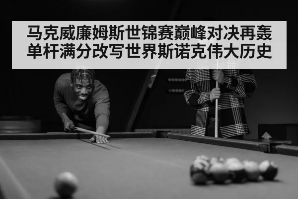 马克威廉姆斯世锦赛巅峰对决再轰单杆满分改写世界斯诺克伟大历史